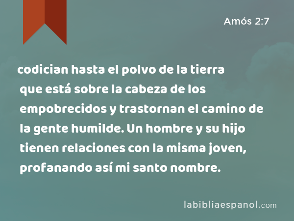 codician hasta el polvo de la tierra que está sobre la cabeza de los empobrecidos y trastornan el camino de la gente humilde. Un hombre y su hijo tienen relaciones con la misma joven, profanando así mi santo nombre. - Amós 2:7