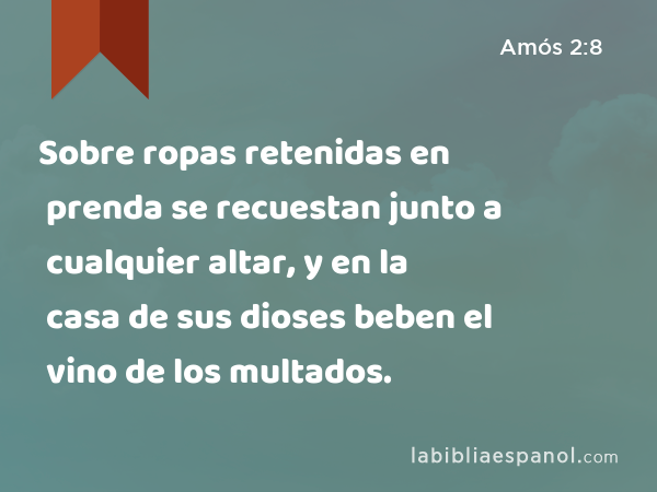 Sobre ropas retenidas en prenda se recuestan junto a cualquier altar, y en la casa de sus dioses beben el vino de los multados. - Amós 2:8