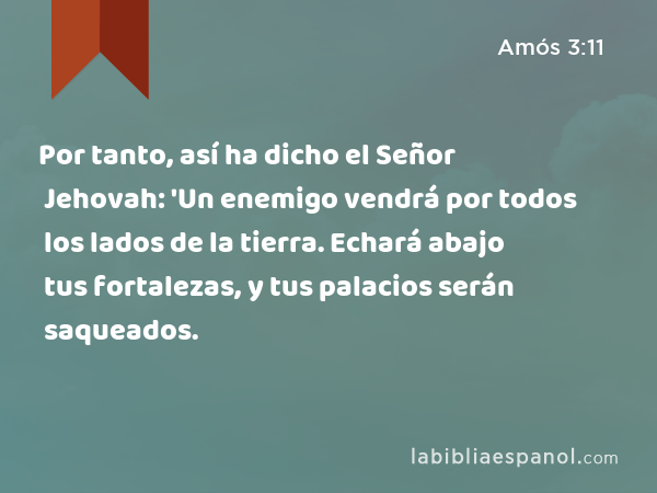 Por tanto, así ha dicho el Señor Jehovah: 'Un enemigo vendrá por todos los lados de la tierra. Echará abajo tus fortalezas, y tus palacios serán saqueados. - Amós 3:11