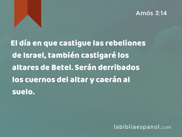 El día en que castigue las rebeliones de Israel, también castigaré los altares de Betel. Serán derribados los cuernos del altar y caerán al suelo. - Amós 3:14