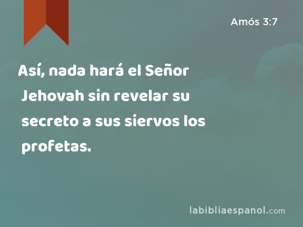 Así, nada hará el Señor Jehovah sin revelar su secreto a sus siervos los profetas. - Amós 3:7