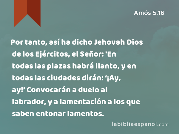 Por tanto, así ha dicho Jehovah Dios de los Ejércitos, el Señor: 'En todas las plazas habrá llanto, y en todas las ciudades dirán: ‘¡Ay, ay!’ Convocarán a duelo al labrador, y a lamentación a los que saben entonar lamentos. - Amós 5:16