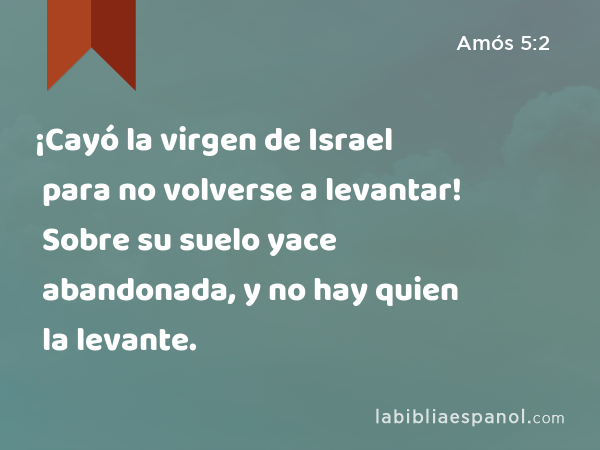 ¡Cayó la virgen de Israel para no volverse a levantar! Sobre su suelo yace abandonada, y no hay quien la levante. - Amós 5:2