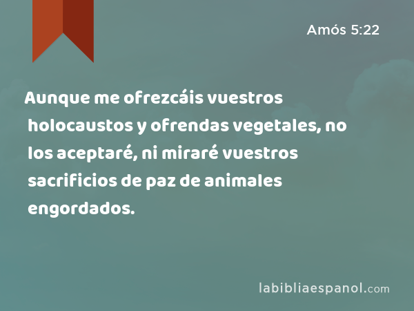 Aunque me ofrezcáis vuestros holocaustos y ofrendas vegetales, no los aceptaré, ni miraré vuestros sacrificios de paz de animales engordados. - Amós 5:22