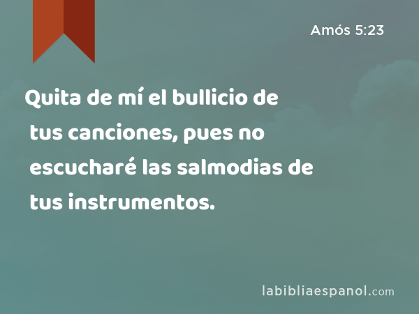 Quita de mí el bullicio de tus canciones, pues no escucharé las salmodias de tus instrumentos. - Amós 5:23