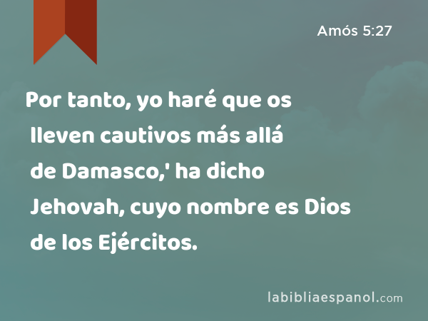 Por tanto, yo haré que os lleven cautivos más allá de Damasco,' ha dicho Jehovah, cuyo nombre es Dios de los Ejércitos. - Amós 5:27