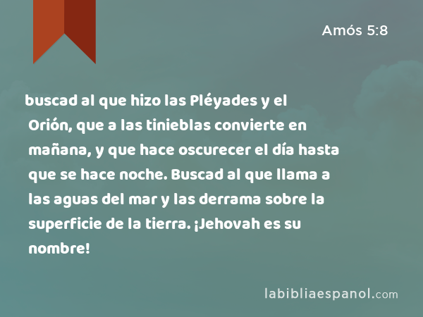 buscad al que hizo las Pléyades y el Orión, que a las tinieblas convierte en mañana, y que hace oscurecer el día hasta que se hace noche. Buscad al que llama a las aguas del mar y las derrama sobre la superficie de la tierra. ¡Jehovah es su nombre! - Amós 5:8