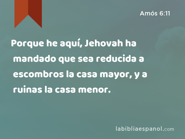 Porque he aquí, Jehovah ha mandado que sea reducida a escombros la casa mayor, y a ruinas la casa menor. - Amós 6:11