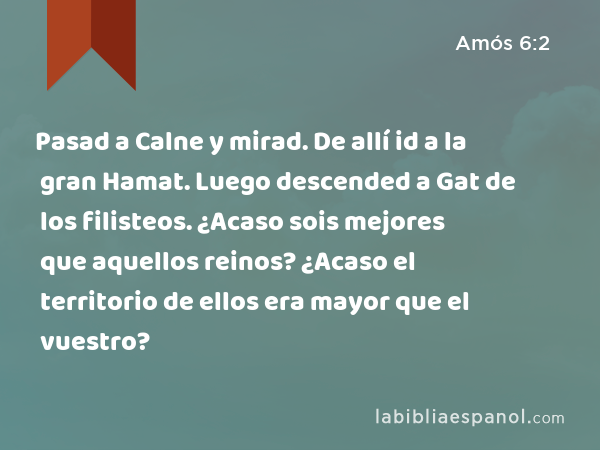 Pasad a Calne y mirad. De allí id a la gran Hamat. Luego descended a Gat de los filisteos. ¿Acaso sois mejores que aquellos reinos? ¿Acaso el territorio de ellos era mayor que el vuestro? - Amós 6:2