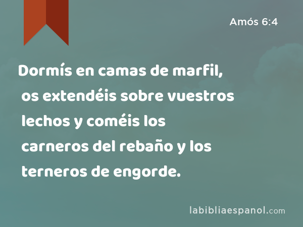 Dormís en camas de marfil, os extendéis sobre vuestros lechos y coméis los carneros del rebaño y los terneros de engorde. - Amós 6:4