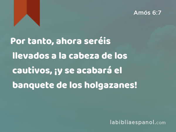 Por tanto, ahora seréis llevados a la cabeza de los cautivos, ¡y se acabará el banquete de los holgazanes! - Amós 6:7