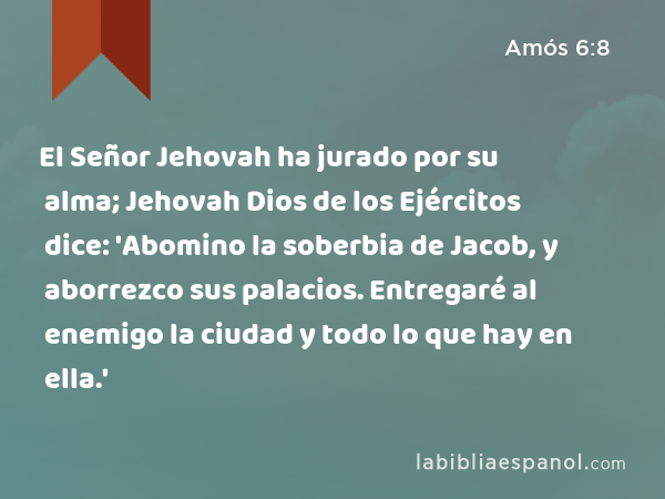 El Señor Jehovah ha jurado por su alma; Jehovah Dios de los Ejércitos dice: 'Abomino la soberbia de Jacob, y aborrezco sus palacios. Entregaré al enemigo la ciudad y todo lo que hay en ella.' - Amós 6:8