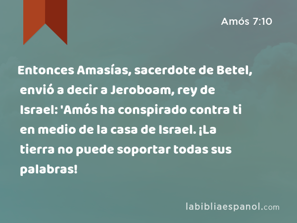 Entonces Amasías, sacerdote de Betel, envió a decir a Jeroboam, rey de Israel: 'Amós ha conspirado contra ti en medio de la casa de Israel. ¡La tierra no puede soportar todas sus palabras! - Amós 7:10