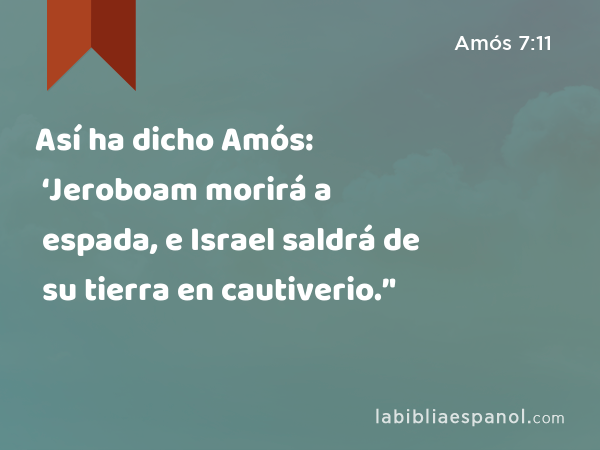 Así ha dicho Amós: ‘Jeroboam morirá a espada, e Israel saldrá de su tierra en cautiverio.’' - Amós 7:11