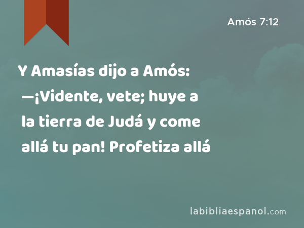 Y Amasías dijo a Amós: —¡Vidente, vete; huye a la tierra de Judá y come allá tu pan! Profetiza allá - Amós 7:12