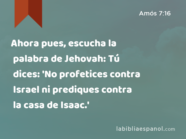 Ahora pues, escucha la palabra de Jehovah: Tú dices: 'No profetices contra Israel ni prediques contra la casa de Isaac.' - Amós 7:16