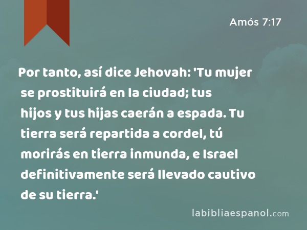 Por tanto, así dice Jehovah: 'Tu mujer se prostituirá en la ciudad; tus hijos y tus hijas caerán a espada. Tu tierra será repartida a cordel, tú morirás en tierra inmunda, e Israel definitivamente será llevado cautivo de su tierra.' - Amós 7:17