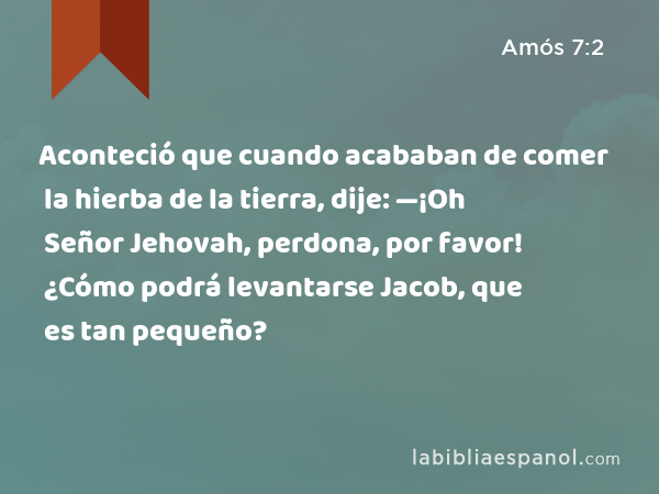 Aconteció que cuando acababan de comer la hierba de la tierra, dije: —¡Oh Señor Jehovah, perdona, por favor! ¿Cómo podrá levantarse Jacob, que es tan pequeño? - Amós 7:2