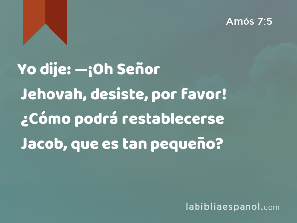 Yo dije: —¡Oh Señor Jehovah, desiste, por favor! ¿Cómo podrá restablecerse Jacob, que es tan pequeño? - Amós 7:5