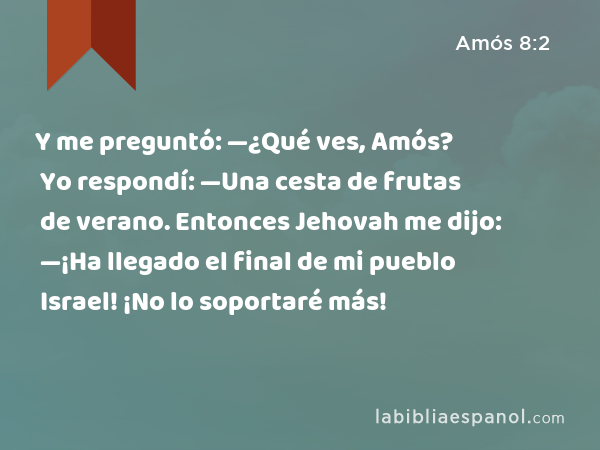 Y me preguntó: —¿Qué ves, Amós? Yo respondí: —Una cesta de frutas de verano. Entonces Jehovah me dijo: —¡Ha llegado el final de mi pueblo Israel! ¡No lo soportaré más! - Amós 8:2