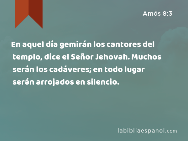 En aquel día gemirán los cantores del templo, dice el Señor Jehovah. Muchos serán los cadáveres; en todo lugar serán arrojados en silencio. - Amós 8:3