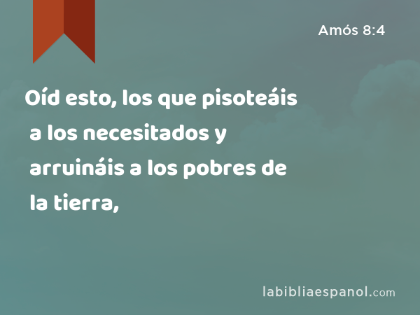 Oíd esto, los que pisoteáis a los necesitados y arruináis a los pobres de la tierra, - Amós 8:4