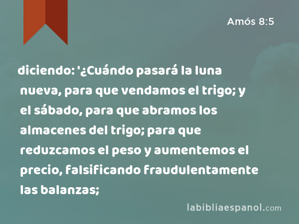 diciendo: '¿Cuándo pasará la luna nueva, para que vendamos el trigo; y el sábado, para que abramos los almacenes del trigo; para que reduzcamos el peso y aumentemos el precio, falsificando fraudulentamente las balanzas; - Amós 8:5