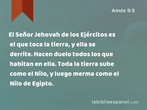 El Señor Jehovah de los Ejércitos es el que toca la tierra, y ella se derrite. Hacen duelo todos los que habitan en ella. Toda la tierra sube como el Nilo, y luego merma como el Nilo de Egipto. - Amós 9:5