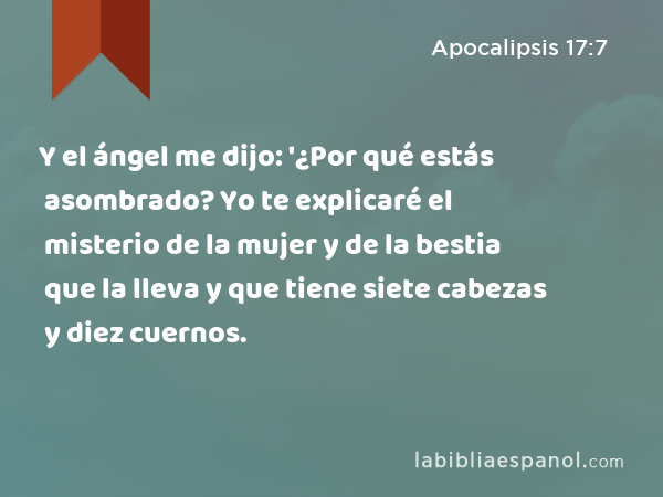 Y el ángel me dijo: '¿Por qué estás asombrado? Yo te explicaré el misterio de la mujer y de la bestia que la lleva y que tiene siete cabezas y diez cuernos. - Apocalipsis 17:7