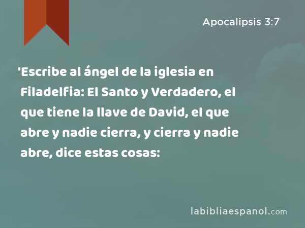 'Escribe al ángel de la iglesia en Filadelfia: El Santo y Verdadero, el que tiene la llave de David, el que abre y nadie cierra, y cierra y nadie abre, dice estas cosas: - Apocalipsis 3:7
