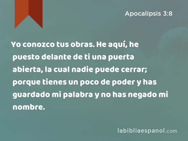 Yo conozco tus obras. He aquí, he puesto delante de ti una puerta abierta, la cual nadie puede cerrar; porque tienes un poco de poder y has guardado mi palabra y no has negado mi nombre. - Apocalipsis 3:8