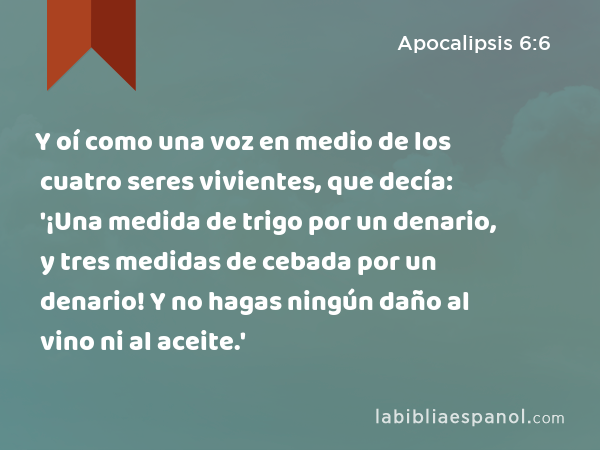 Y oí como una voz en medio de los cuatro seres vivientes, que decía: '¡Una medida de trigo por un denario, y tres medidas de cebada por un denario! Y no hagas ningún daño al vino ni al aceite.' - Apocalipsis 6:6