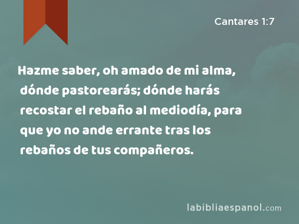 Hazme saber, oh amado de mi alma, dónde pastorearás; dónde harás recostar el rebaño al mediodía, para que yo no ande errante tras los rebaños de tus compañeros. - Cantares 1:7
