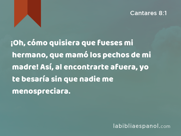 ¡Oh, cómo quisiera que fueses mi hermano, que mamó los pechos de mi madre! Así, al encontrarte afuera, yo te besaría sin que nadie me menospreciara. - Cantares 8:1