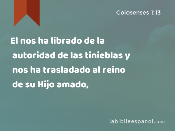 El nos ha librado de la autoridad de las tinieblas y nos ha trasladado al reino de su Hijo amado, - Colosenses 1:13