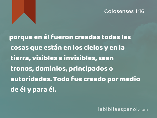 porque en él fueron creadas todas las cosas que están en los cielos y en la tierra, visibles e invisibles, sean tronos, dominios, principados o autoridades. Todo fue creado por medio de él y para él. - Colosenses 1:16