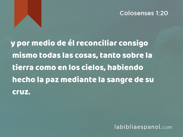 y por medio de él reconciliar consigo mismo todas las cosas, tanto sobre la tierra como en los cielos, habiendo hecho la paz mediante la sangre de su cruz. - Colosenses 1:20