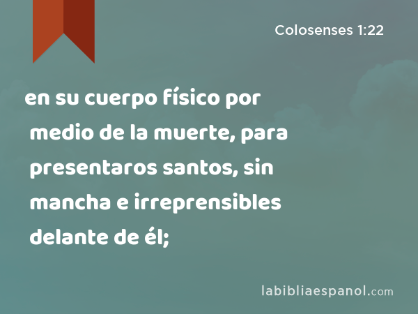 en su cuerpo físico por medio de la muerte, para presentaros santos, sin mancha e irreprensibles delante de él; - Colosenses 1:22