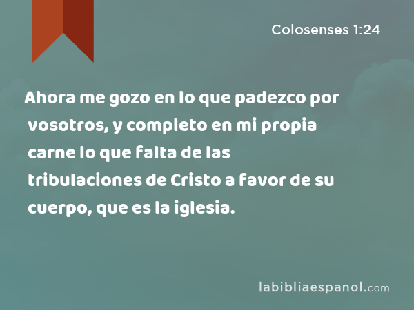 Ahora me gozo en lo que padezco por vosotros, y completo en mi propia carne lo que falta de las tribulaciones de Cristo a favor de su cuerpo, que es la iglesia. - Colosenses 1:24