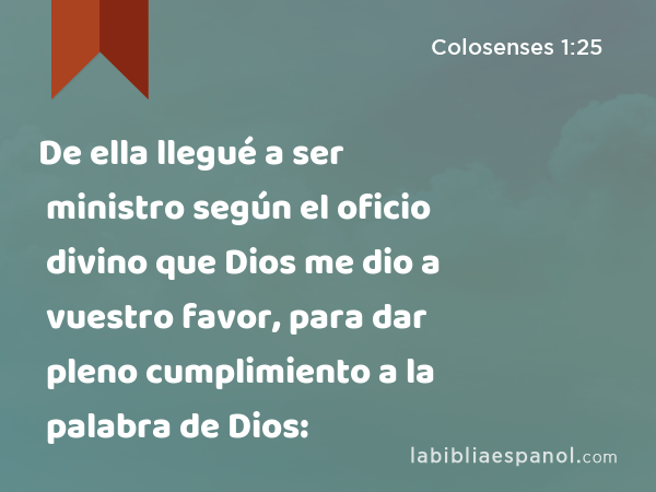 De ella llegué a ser ministro según el oficio divino que Dios me dio a vuestro favor, para dar pleno cumplimiento a la palabra de Dios: - Colosenses 1:25