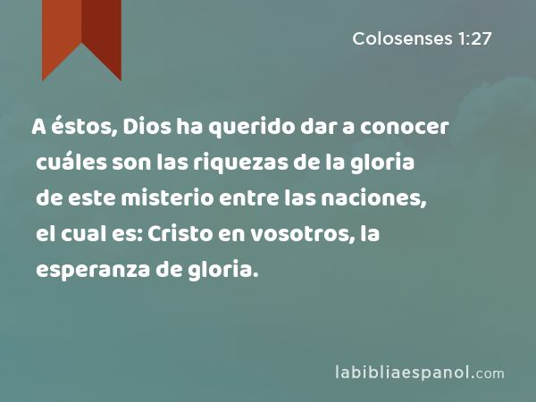 A éstos, Dios ha querido dar a conocer cuáles son las riquezas de la gloria de este misterio entre las naciones, el cual es: Cristo en vosotros, la esperanza de gloria. - Colosenses 1:27