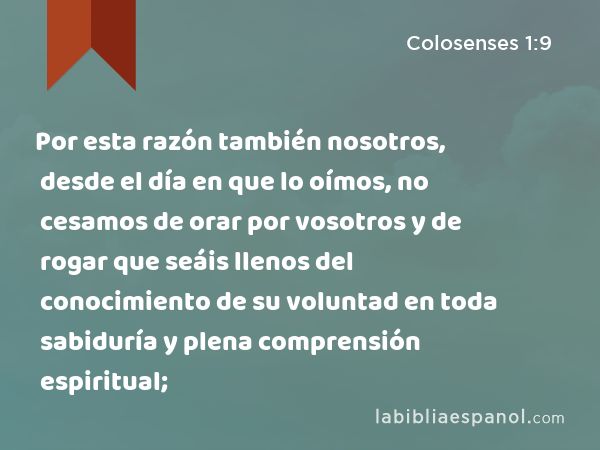 Por esta razón también nosotros, desde el día en que lo oímos, no cesamos de orar por vosotros y de rogar que seáis llenos del conocimiento de su voluntad en toda sabiduría y plena comprensión espiritual; - Colosenses 1:9