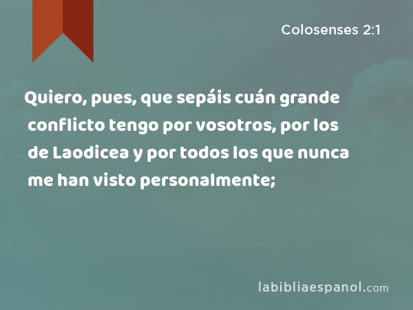 Quiero, pues, que sepáis cuán grande conflicto tengo por vosotros, por los de Laodicea y por todos los que nunca me han visto personalmente; - Colosenses 2:1