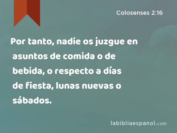 Por tanto, nadie os juzgue en asuntos de comida o de bebida, o respecto a días de fiesta, lunas nuevas o sábados. - Colosenses 2:16