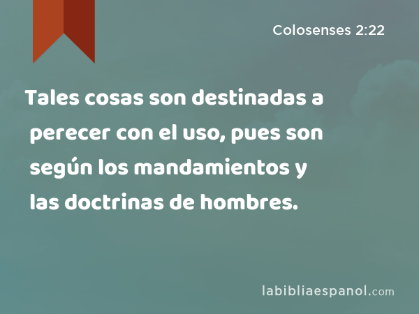 Tales cosas son destinadas a perecer con el uso, pues son según los mandamientos y las doctrinas de hombres. - Colosenses 2:22