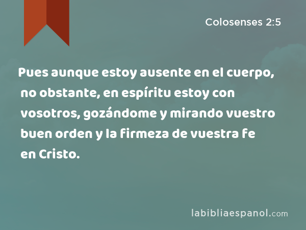 Pues aunque estoy ausente en el cuerpo, no obstante, en espíritu estoy con vosotros, gozándome y mirando vuestro buen orden y la firmeza de vuestra fe en Cristo. - Colosenses 2:5