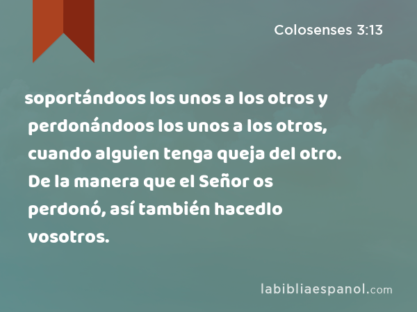 soportándoos los unos a los otros y perdonándoos los unos a los otros, cuando alguien tenga queja del otro. De la manera que el Señor os perdonó, así también hacedlo vosotros. - Colosenses 3:13