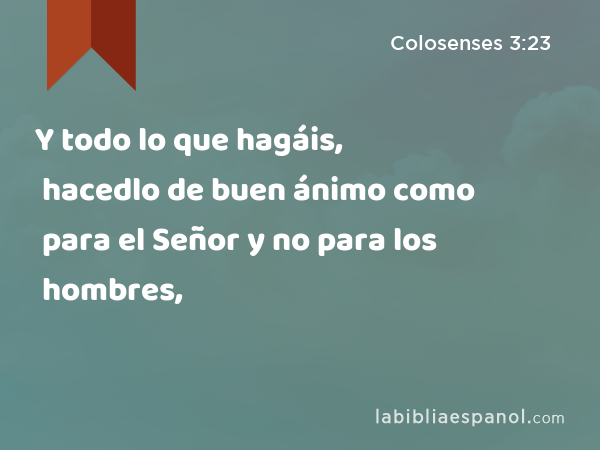 Y todo lo que hagáis, hacedlo de buen ánimo como para el Señor y no para los hombres, - Colosenses 3:23