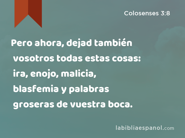 Pero ahora, dejad también vosotros todas estas cosas: ira, enojo, malicia, blasfemia y palabras groseras de vuestra boca. - Colosenses 3:8