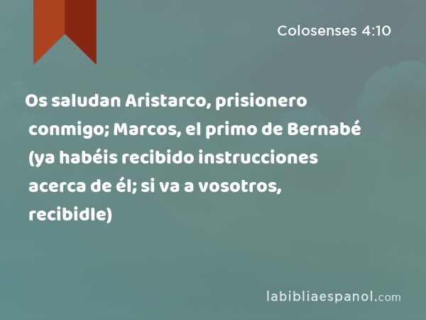 Os saludan Aristarco, prisionero conmigo; Marcos, el primo de Bernabé (ya habéis recibido instrucciones acerca de él; si va a vosotros, recibidle) - Colosenses 4:10